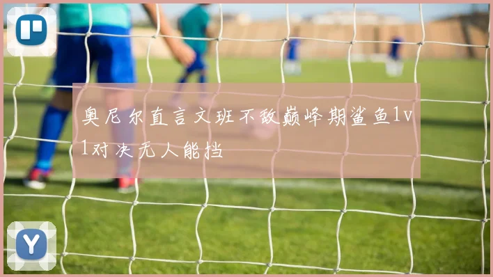 奥尼尔直言文班不敌巅峰期鲨鱼1v1对决无人能挡