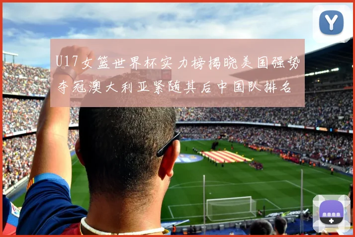 U17女篮世界杯实力榜揭晓美国强势夺冠澳大利亚紧随其后中国队排名第十