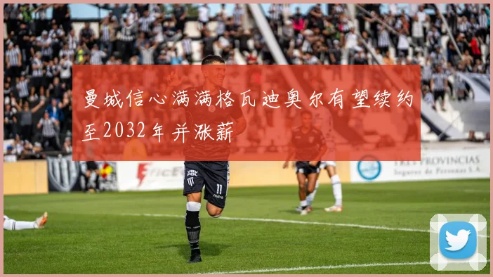 曼城信心满满格瓦迪奥尔有望续约至2032年并涨薪