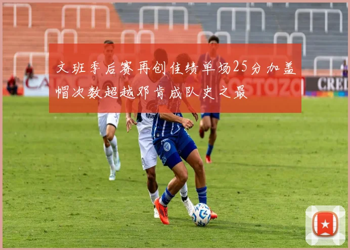 文班季后赛再创佳绩单场25分加盖帽次数超越邓肯成队史之最