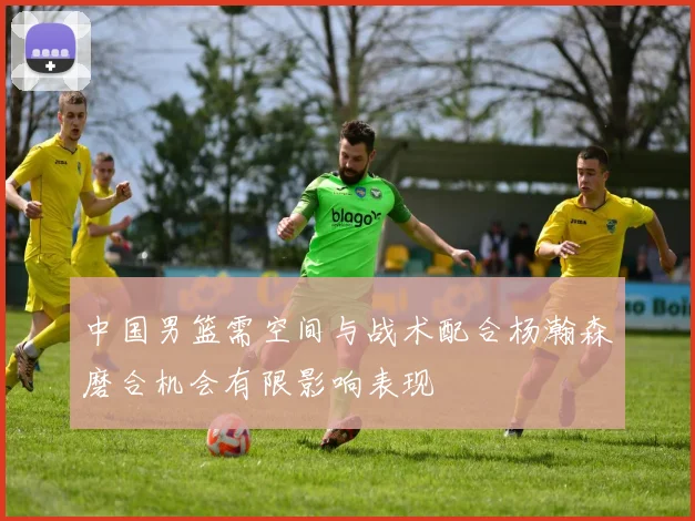 中国男篮需空间与战术配合杨瀚森磨合机会有限影响表现