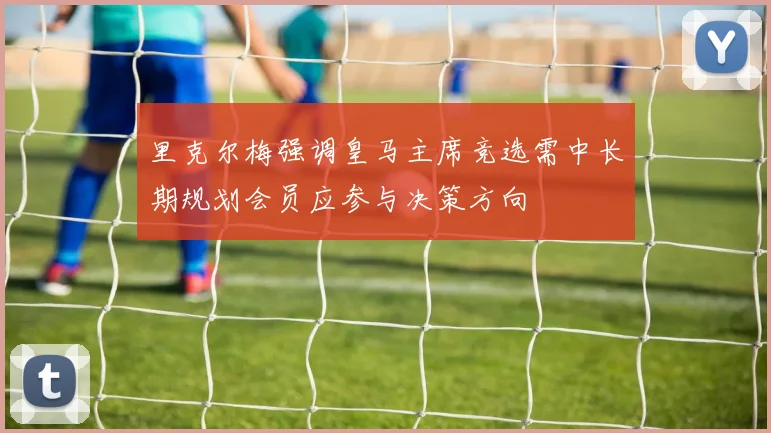 里克尔梅强调皇马主席竞选需中长期规划会员应参与决策方向