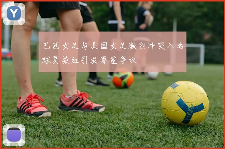 巴西女足与美国女足激烈冲突八名球员染红引发尊重争议