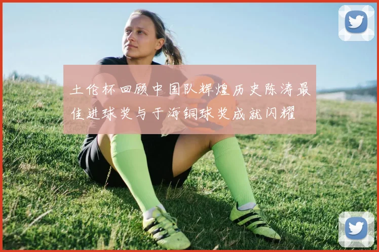 土伦杯回顾中国队辉煌历史陈涛最佳进球奖与于海铜球奖成就闪耀