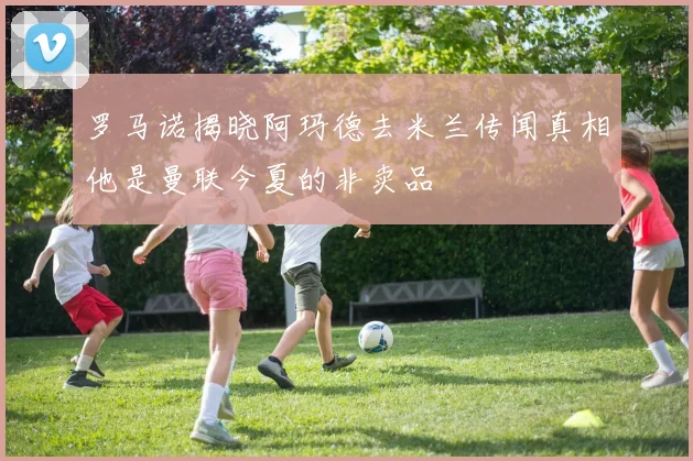 罗马诺揭晓阿玛德去米兰传闻真相他是曼联今夏的非卖品