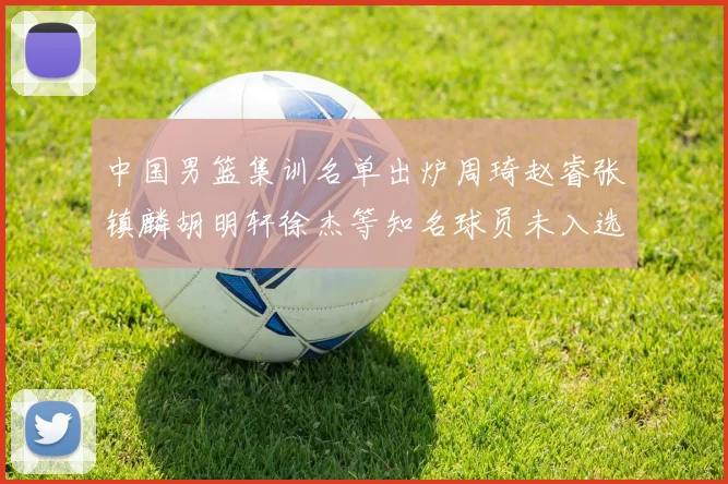 中国男篮集训名单出炉周琦赵睿张镇麟胡明轩徐杰等知名球员未入选
