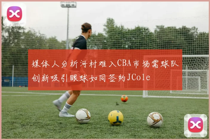 媒体人分析河村难入CBA市场需球队创新吸引眼球如同签约JCole