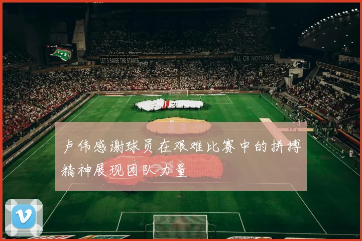 卢伟感谢球员在艰难比赛中的拼搏精神展现团队力量