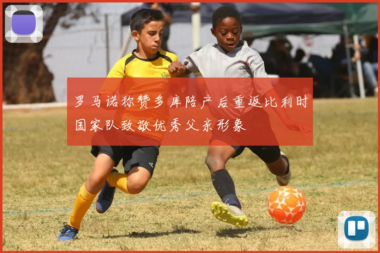 罗马诺称赞多库陪产后重返比利时国家队致敬优秀父亲形象