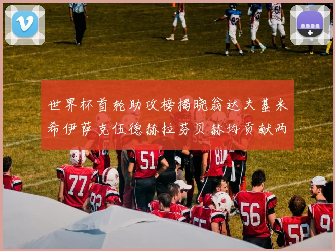 世界杯首轮助攻榜揭晓翁达夫基米希伊萨克伍德赫拉芬贝赫均贡献两次助攻