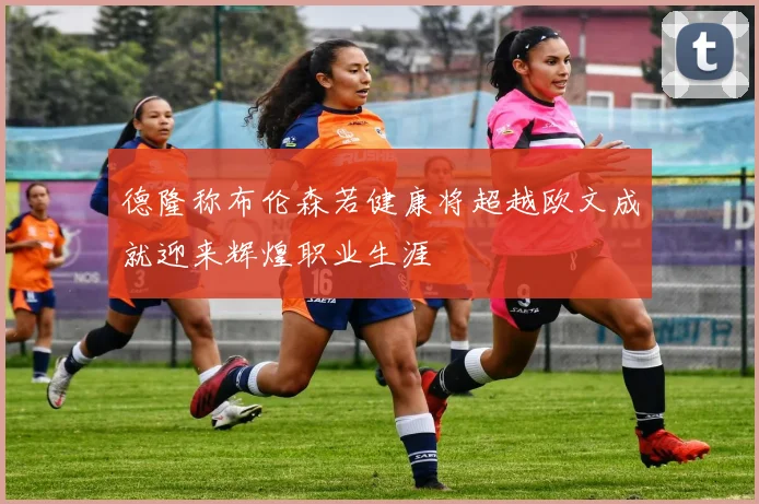 德隆称布伦森若健康将超越欧文成就迎来辉煌职业生涯
