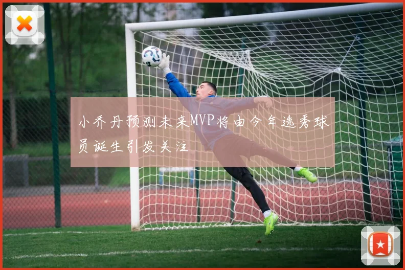 小乔丹预测未来MVP将由今年选秀球员诞生引发关注