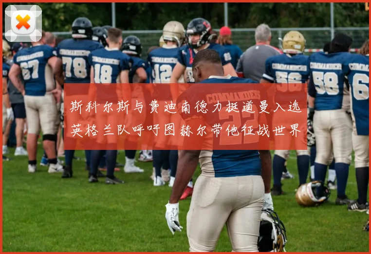 斯科尔斯与费迪南德力挺道曼入选英格兰队呼吁图赫尔带他征战世界杯