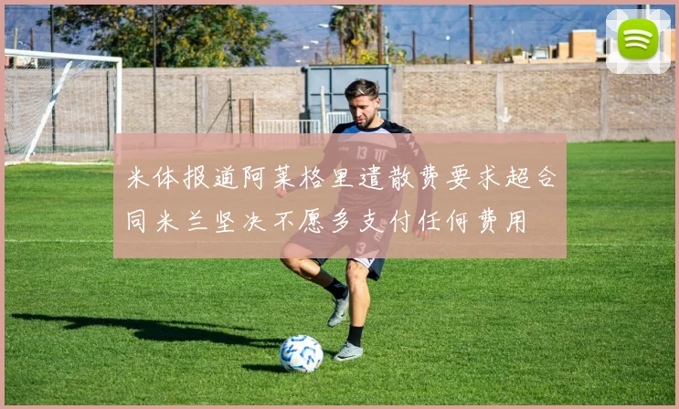 米体报道阿莱格里遣散费要求超合同米兰坚决不愿多支付任何费用
