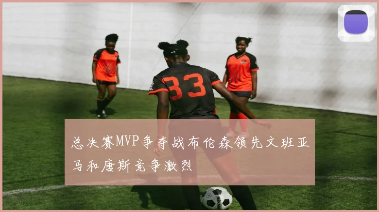 总决赛MVP争夺战布伦森领先文班亚马和唐斯竞争激烈