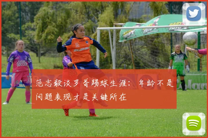 范志毅谈罗哥踢球生涯：年龄不是问题表现才是关键所在